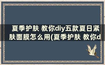 夏季护肤 教你diy五款夏日紧肤面膜怎么用(夏季护肤 教你diy五款夏日紧肤面膜怎么样)